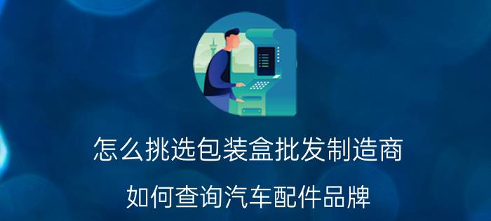 怎么挑选包装盒批发制造商 如何查询汽车配件品牌？